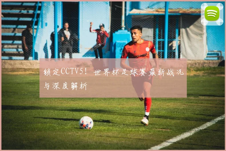 锁定CCTV5！世界杯足球赛最新战况与深度解析