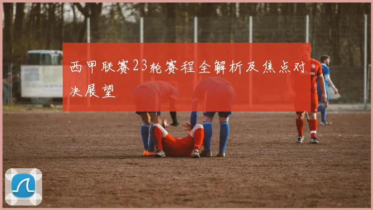 西甲联赛23轮赛程全解析及焦点对决展望