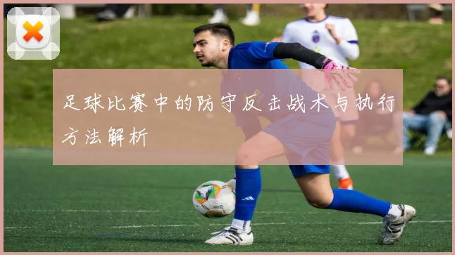 足球比赛中的防守反击战术与执行方法解析